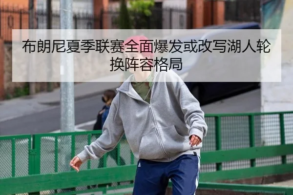 布朗尼夏季联赛全面爆发或改写湖人轮换阵容格局