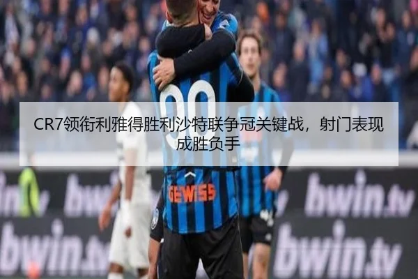 CR7领衔利雅得胜利沙特联争冠关键战，射门表现成胜负手