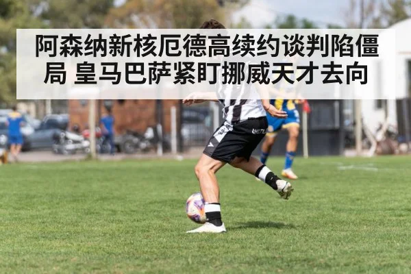 阿森纳新核厄德高续约谈判陷僵局 皇马巴萨紧盯挪威天才去向